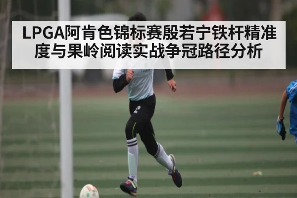 LPGA阿肯色锦标赛殷若宁铁杆精准度与果岭阅读实战争冠路径分析